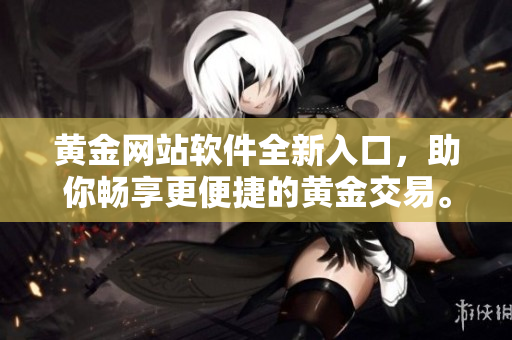 黄金网站软件全新入口，助你畅享更便捷的黄金交易。