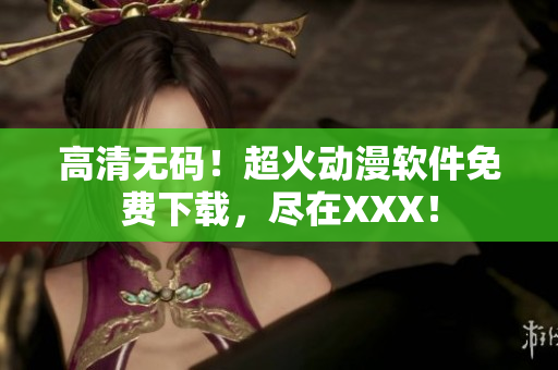 高清无码！超火动漫软件免费下载，尽在XXX！