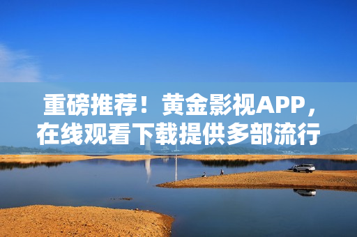 重磅推荐！黄金影视APP，在线观看下载提供多部流行影视资源