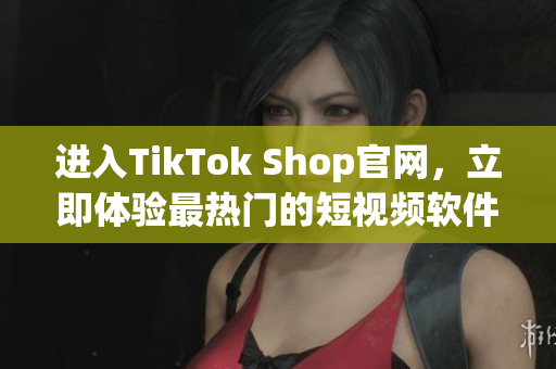 进入TikTok Shop官网，立即体验最热门的短视频软件购物平台