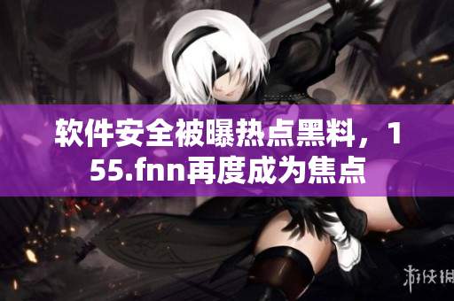 软件安全被曝热点黑料，155.fnn再度成为焦点