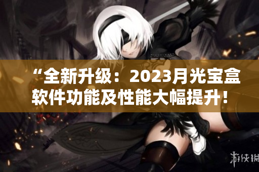 “全新升级：2023月光宝盒软件功能及性能大幅提升！”