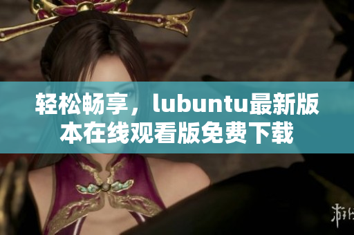 轻松畅享，lubuntu最新版本在线观看版免费下载