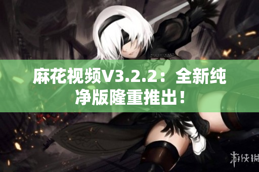 麻花视频V3.2.2：全新纯净版隆重推出！
