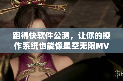 跑得快软件公测，让你的操作系统也能像星空无限MV国产剧一般畅快淋漓！