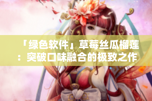「绿色软件」草莓丝瓜榴莲：突破口味融合的极致之作
