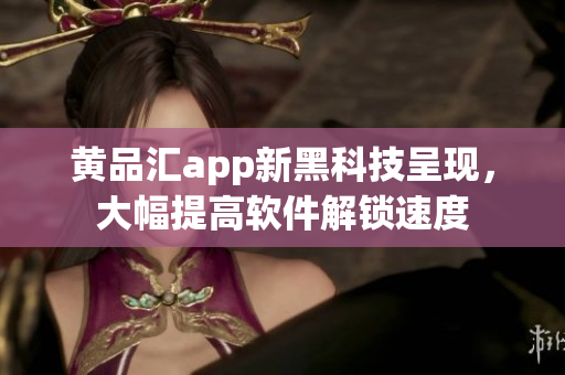 黄品汇app新黑科技呈现，大幅提高软件解锁速度