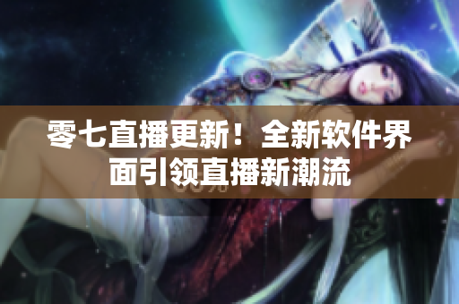 零七直播更新！全新软件界面引领直播新潮流