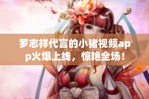 罗志祥代言的小猪视频app火爆上线，惊艳全场！