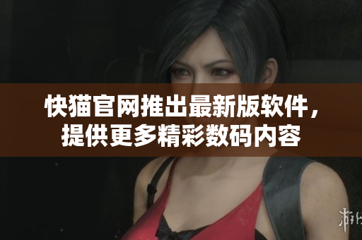 快猫官网推出最新版软件，提供更多精彩数码内容