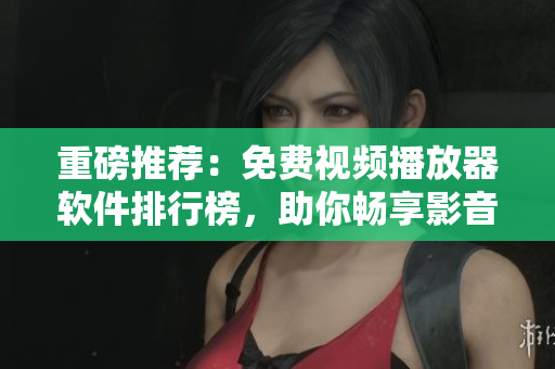 重磅推荐：免费视频播放器软件排行榜，助你畅享影音世界！