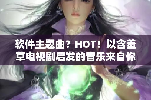 软件主题曲？HOT！以含羞草电视剧启发的音乐来自你最喜爱的软件