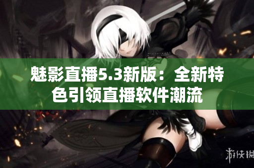 魅影直播5.3新版：全新特色引领直播软件潮流