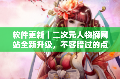 软件更新丨二次元人物桶网站全新升级，不容错过的点评攻略