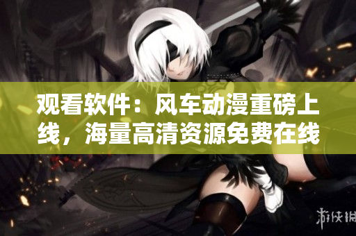 观看软件：风车动漫重磅上线，海量高清资源免费在线观看！