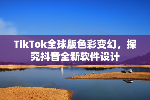 TikTok全球版色彩变幻，探究抖音全新软件设计