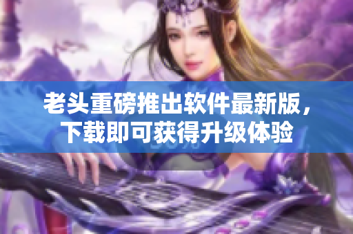 老头重磅推出软件最新版，下载即可获得升级体验