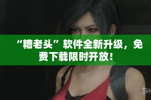 “糟老头”软件全新升级，免费下载限时开放！