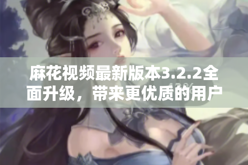 麻花视频最新版本3.2.2全面升级，带来更优质的用户体验！