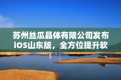 苏州丝瓜晶体有限公司发布iOS山东版，全方位提升软件用户体验