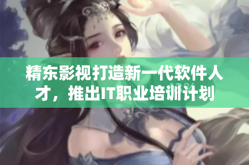 精东影视打造新一代软件人才，推出IT职业培训计划