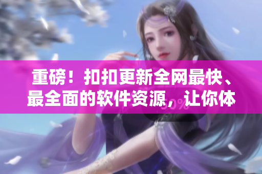 重磅！扣扣更新全网最快、最全面的软件资源，让你体验极致电脑操作！