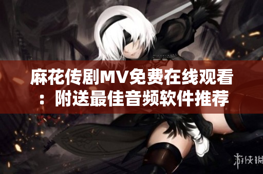 麻花传剧MV免费在线观看：附送最佳音频软件推荐