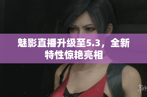 魅影直播升级至5.3，全新特性惊艳亮相