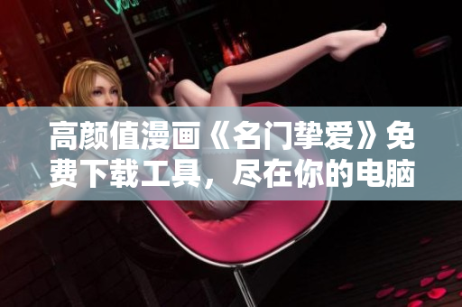 高颜值漫画《名门挚爱》免费下载工具，尽在你的电脑上