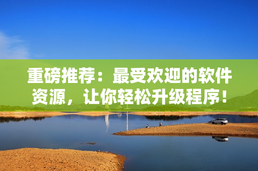 重磅推荐：最受欢迎的软件资源，让你轻松升级程序！