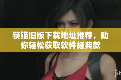 筷锚旧版下载地址推荐，助你轻松获取软件经典款