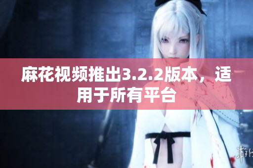 麻花视频推出3.2.2版本，适用于所有平台