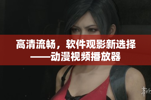 高清流畅，软件观影新选择——动漫视频播放器