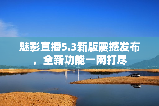 魅影直播5.3新版震撼发布，全新功能一网打尽