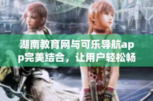 湖南教育网与可乐导航app完美结合，让用户轻松畅游互联网