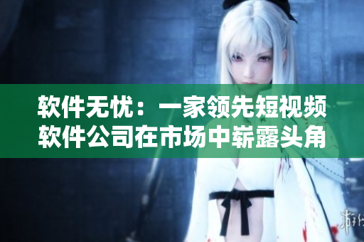 软件无忧：一家领先短视频软件公司在市场中崭露头角