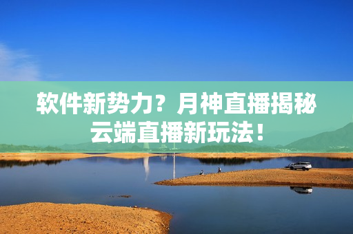 软件新势力？月神直播揭秘云端直播新玩法！