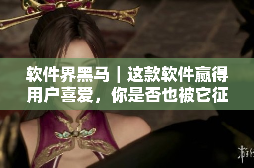 软件界黑马｜这款软件赢得用户喜爱，你是否也被它征服了？