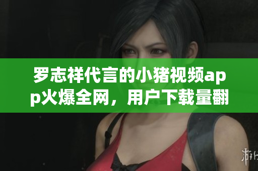 罗志祥代言的小猪视频app火爆全网，用户下载量翻倍！