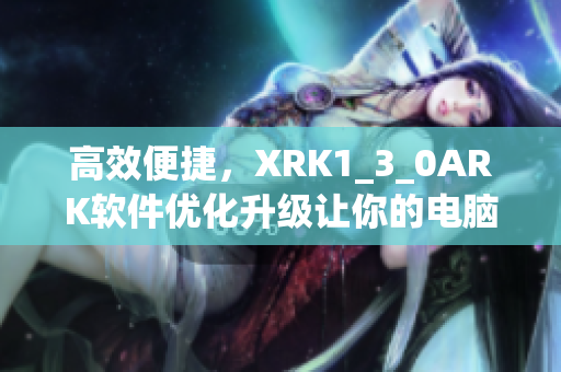 高效便捷，XRK1_3_0ARK软件优化升级让你的电脑焕然一新