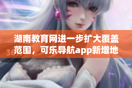 湖南教育网进一步扩大覆盖范围，可乐导航app新增地区入口