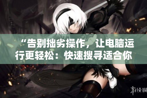 “告别拙劣操作，让电脑运行更轻松：快速搜寻适合你的软件”