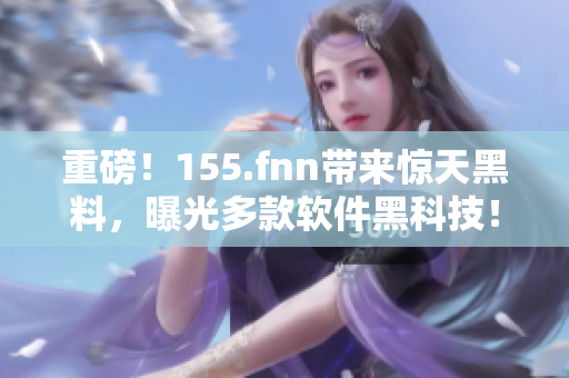重磅！155.fnn带来惊天黑料，曝光多款软件黑科技！