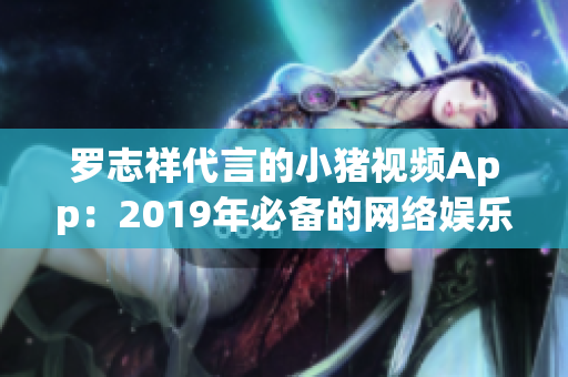 罗志祥代言的小猪视频App：2019年必备的网络娱乐软件