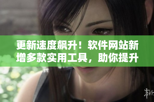 更新速度飙升！软件网站新增多款实用工具，助你提升工作效率