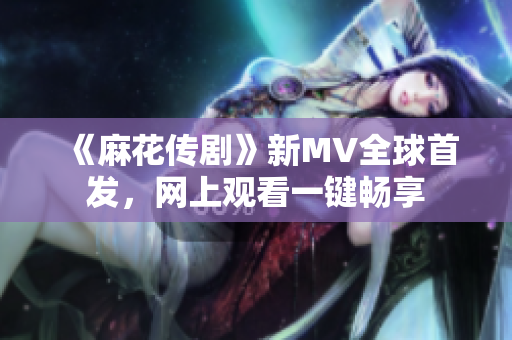 《麻花传剧》新MV全球首发，网上观看一键畅享