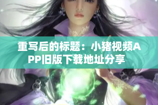 重写后的标题：小猪视频APP旧版下载地址分享  