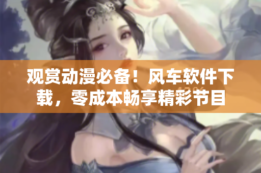观赏动漫必备！风车软件下载，零成本畅享精彩节目