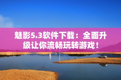 魅影5.3软件下载：全面升级让你流畅玩转游戏！