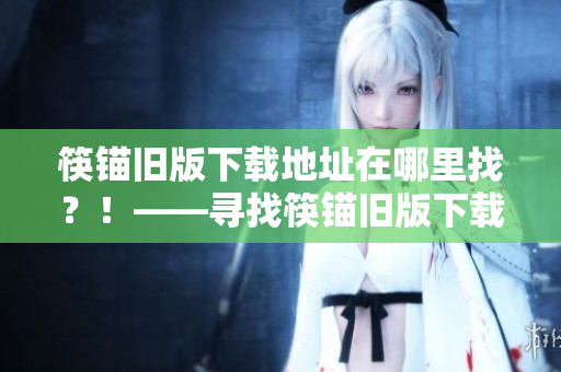 筷锚旧版下载地址在哪里找？！——寻找筷锚旧版下载地址